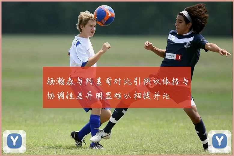 杨瀚森与约基奇对比引热议体格与协调性差异明显难以相提并论