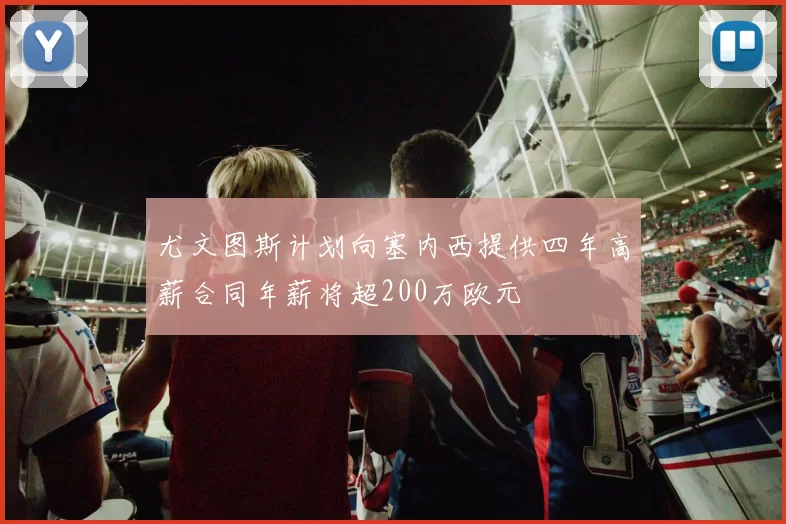 尤文图斯计划向塞内西提供四年高薪合同年薪将超200万欧元