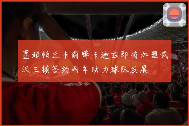 墨超帕丘卡前锋卡迪兹即将加盟武汉三镇签约两年助力球队发展