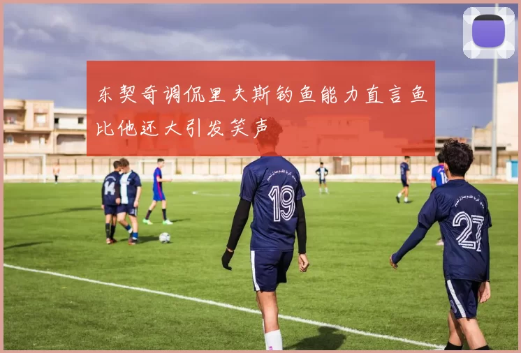 东契奇调侃里夫斯钓鱼能力直言鱼比他还大引发笑声