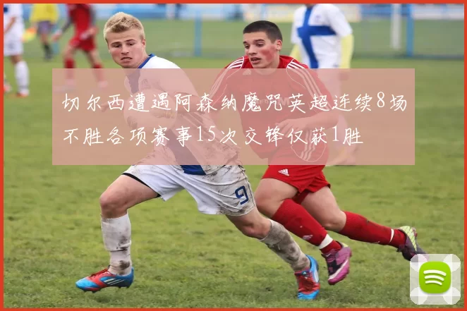切尔西遭遇阿森纳魔咒英超连续8场不胜各项赛事15次交锋仅获1胜