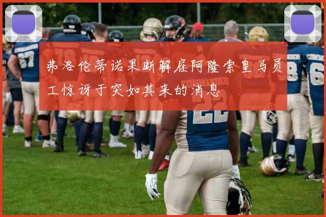 弗洛伦蒂诺果断解雇阿隆索皇马员工惊讶于突如其来的消息