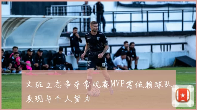 文班立志争夺常规赛MVP需依赖球队表现与个人努力