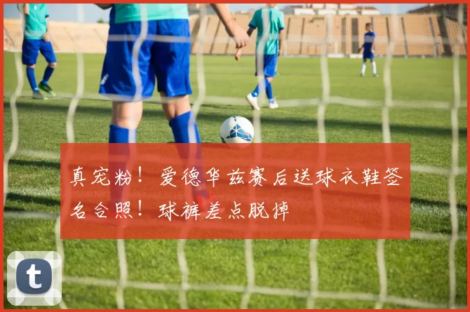 真宠粉！爱德华兹赛后送球衣鞋签名合照！球裤差点脱掉