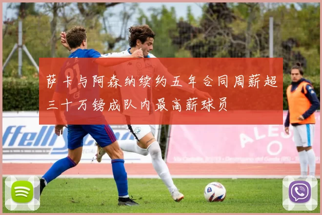 萨卡与阿森纳续约五年合同周薪超三十万镑成队内最高薪球员