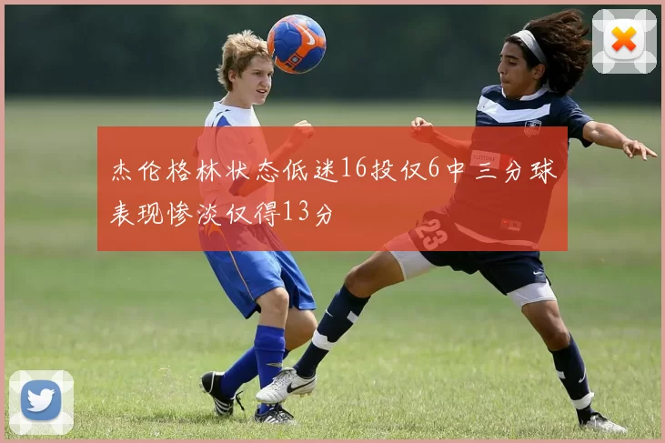 杰伦格林状态低迷16投仅6中三分球表现惨淡仅得13分