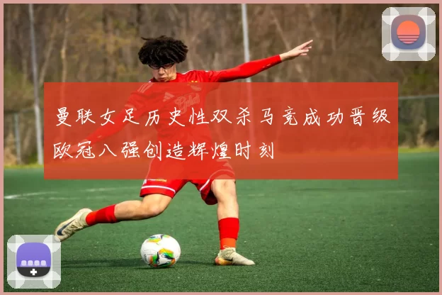 曼联女足历史性双杀马竞成功晋级欧冠八强创造辉煌时刻