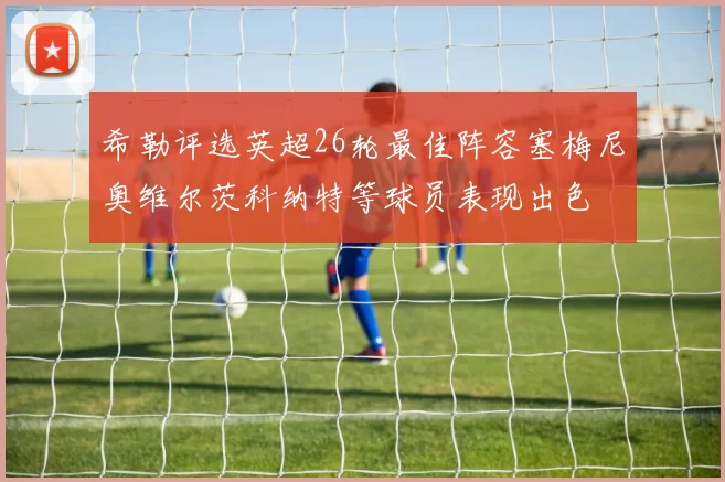 希勒评选英超26轮最佳阵容塞梅尼奥维尔茨科纳特等球员表现出色
