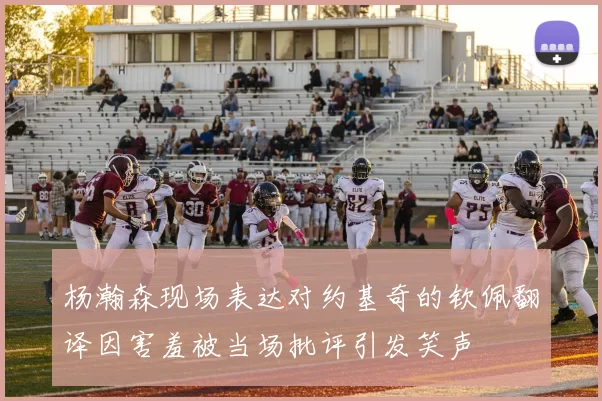 杨瀚森现场表达对约基奇的钦佩翻译因害羞被当场批评引发笑声