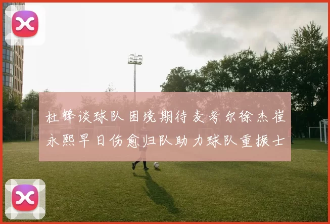 杜锋谈球队困境期待麦考尔徐杰崔永熙早日伤愈归队助力球队重振士气