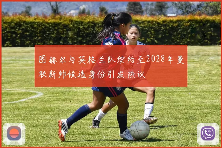 图赫尔与英格兰队续约至2028年曼联新帅候选身份引发热议