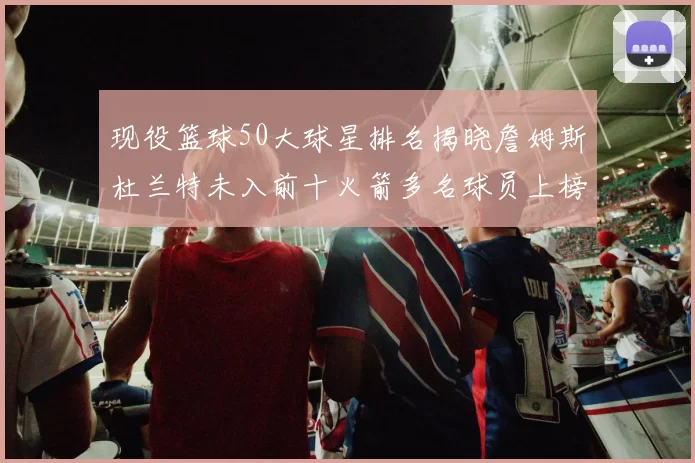 现役篮球50大球星排名揭晓詹姆斯杜兰特未入前十火箭多名球员上榜前五竞争激烈