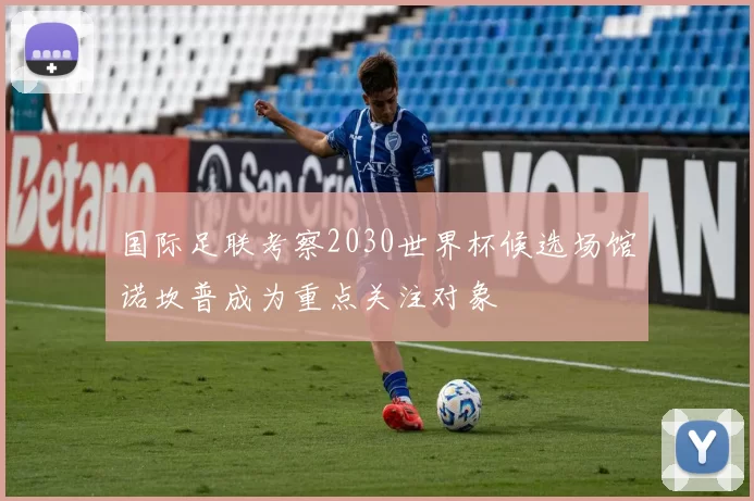 国际足联考察2030世界杯候选场馆诺坎普成为重点关注对象