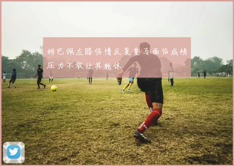 姆巴佩左膝伤情反复皇马面临成绩压力不敢让其轮休
