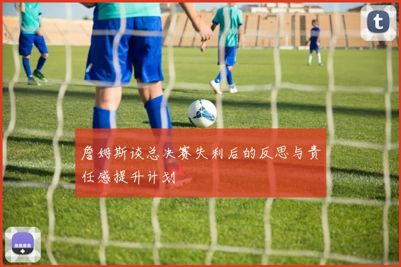 詹姆斯谈总决赛失利后的反思与责任感提升计划