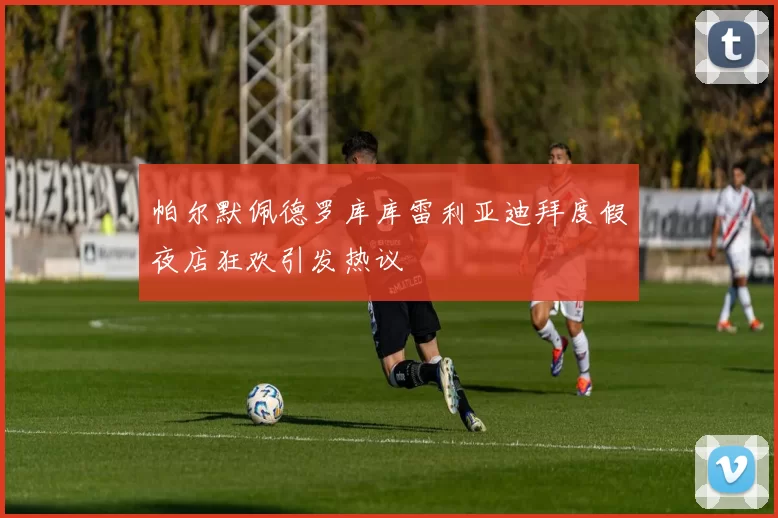 帕尔默佩德罗库库雷利亚迪拜度假夜店狂欢引发热议