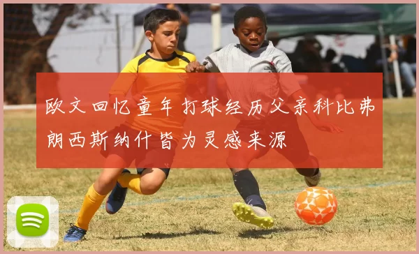 欧文回忆童年打球经历父亲科比弗朗西斯纳什皆为灵感来源