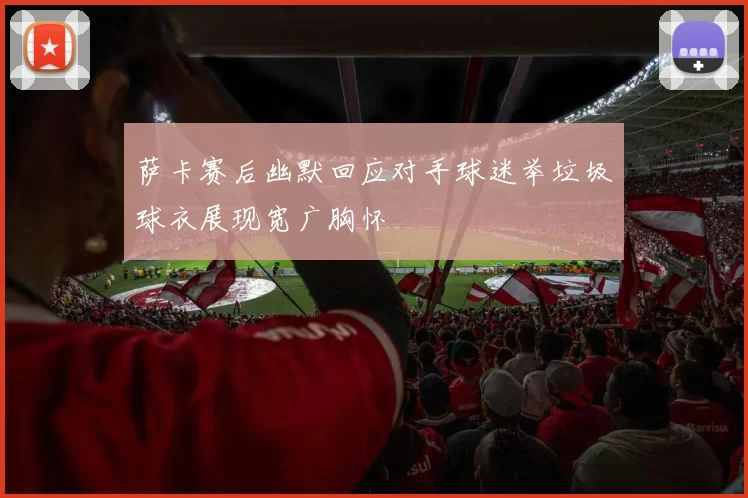 萨卡赛后幽默回应对手球迷举垃圾球衣展现宽广胸怀