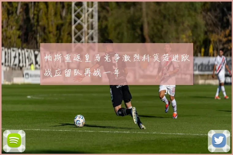 帕斯重返皇马竞争激烈科莫若进欧战应留队再战一年