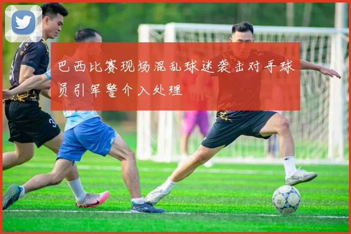 巴西比赛现场混乱球迷袭击对手球员引军警介入处理