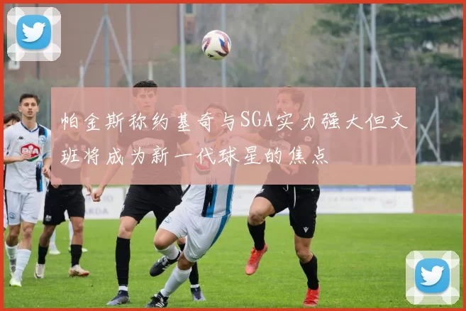 帕金斯称约基奇与SGA实力强大但文班将成为新一代球星的焦点