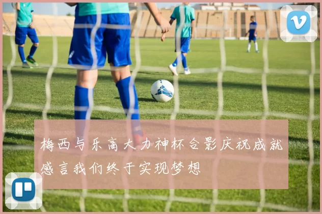 梅西与乐高大力神杯合影庆祝成就感言我们终于实现梦想