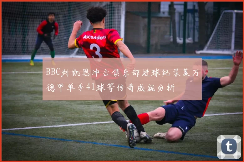 BBC列凯恩冲击俱乐部进球纪录莱万德甲单季41球等传奇成就分析